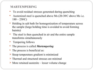 MARTEMPERING
 To avoid residual stresses generated during quenching
 Austenized steel is quenched above Ms (20-30oC above Ms i.e.
    180 – 250oC)
   Holding in salt bath for homogenization of temperature across
    the sample (large holding time is avoided to avoid forming
    bainite)
    The steel is then quenched in air and the entire sample
    transforms simultaneously
    Tempering follows
   The process is called Martempering
   The process is beneficial as:
   Steep temperature gradient is minimized
   Thermal and structural stresses are minimal
   More retained austenite – lesser volume change
 