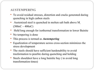 AUSTEMPERING
 To avoid residual stresses, distortion and cracks generated during
    quenching in high carbon steels
    Austenized steel is quenched in molten salt bath above Ms
    (300oC – 400oC)
    Held long enough for isothermal transformation to lower Bainite
   No tempering is done
   This process is termed as Austempering
   Equalization of temperature across cross-section minimizes the
    stress development
   The steels should have sufficient hardenability to avoid
    trasformation to pearlite during quenching and holding
   Steels shouldnot have a long bainitic bay ( to avoid long
    transformation times)
 