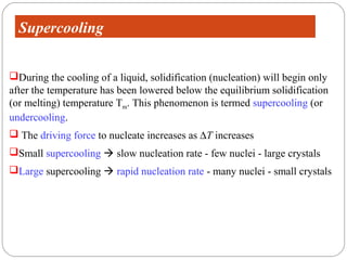 Supercooling


During the cooling of a liquid, solidification (nucleation) will begin only
after the temperature has been lowered below the equilibrium solidification
(or melting) temperature Tm. This phenomenon is termed supercooling (or
undercooling.
 The driving force to nucleate increases as ∆T increases
Small supercooling  slow nucleation rate - few nuclei - large crystals
Large supercooling  rapid nucleation rate - many nuclei - small crystals
 