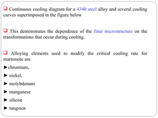  Continuous cooling diagram for a 4340 steel alloy and several cooling
curves superimposed in the figure below


 This demonstrates the dependence of the final microstructure on the
transformations that occur during cooling.


 Alloying elements used to modify the critical cooling rate for
martensite are
►chromium,
► nickel,
► molybdenum
► manganese
► silicon
► tungsten
 