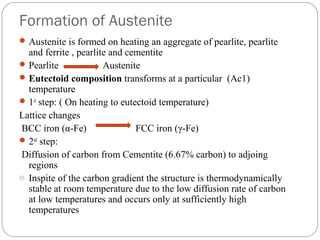 Formation of Austenite
 Austenite is formed on heating an aggregate of pearlite, pearlite
  and ferrite , pearlite and cementite
 Pearlite             Austenite
 Eutectoid composition transforms at a particular (Ac1)
  temperature
 1st step: ( On heating to eutectoid temperature)
Lattice changes
BCC iron (α-Fe)                 FCC iron (γ-Fe)
 2nd step:
Diffusion of carbon from Cementite (6.67% carbon) to adjoing
  regions
o Inspite of the carbon gradient the structure is thermodynamically
  stable at room temperature due to the low diffusion rate of carbon
  at low temperatures and occurs only at sufficiently high
  temperatures
 
