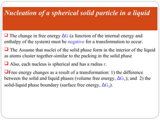 Nucleation of a spherical solid particle in a liquid


 The change in free energy ΔG (a function of the internal energy and
enthalpy of the system) must be negative for a transformation to occur.
 The Assume that nuclei of the solid phase form in the interior of the liquid
as atoms cluster together-similar to the packing in the solid phase
 Also, each nucleus is spherical and has a radius r.
Free energy changes as a result of a transformation: 1) the difference
between the solid and liquid phases (volume free energy, ΔGV); and 2) the
solid-liquid phase boundary (surface free energy, ΔGS).
 