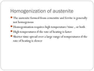 Homogenization of austenite
The austenite formed from cementite and ferrite is generally
 not homogenous
Homogenization requires high temperature/time , or both
High temperatures if the rate of heating is faster
Shorter time spread over a large range of temperatures if the
 rate of heating is slower
 