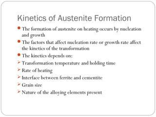 Kinetics of Austenite Formation
The formation of austenite on heating occurs by nucleation
  and growth
The factors that affect nucleation rate or growth rate affect
  the kinetics of the transformation
The kinetics depends on:
 Transformation temperature and holding time
 Rate of heating
 Interface between ferrite and cementite
 Grain size
 Nature of the alloying elements present
 