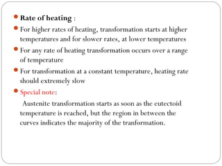 Rate of heating :
For higher rates of heating, transformation starts at higher
 temperatures and for slower rates, at lower temperatures
For any rate of heating transformation occurs over a range
 of temperature
For transformation at a constant temperature, heating rate
 should extremely slow
Special note:
  Austenite transformation starts as soon as the eutectoid
 temperature is reached, but the region in between the
 curves indicates the majority of the tranformation.
 