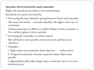 Interface between ferrite and cementite
Higher the interfacial area faster is the tranformation
Interfacial area can be increased by:
 Decreasing the inter-lamellar spacing between ferrite and cementite
   The closer the ferrite – cementite lamellae, the higher is the rate of
   nucleation.
   Carbon atoms have to diffuse to smaller distances from cementite to
   low carbon regions to form austenite
 Increasing the cementite or carbon content
  This will lead to more pearlite content in steels and thus more
   interfaces.
 Examples :
  1. High carbon steels austenize faster than low      carbon steels
  2. Tempered martensite structure austenizes faster than coarse
   paerlite
  3. Spheroidal pearlite takes longer time to austenize due to very low
   interfacial area
 
