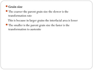 Grain size
The coarser the parent grain size the slower is the
 transformation rate
 This is because in larger grains the interfacial area is lesser
The smaller is the parent grain size the faster is the
 transformation to austenite
 