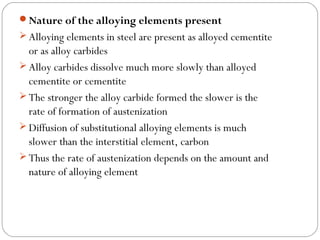 Nature of the alloying elements present
 Alloying elements in steel are present as alloyed cementite
  or as alloy carbides
 Alloy carbides dissolve much more slowly than alloyed
  cementite or cementite
 The stronger the alloy carbide formed the slower is the
  rate of formation of austenization
 Diffusion of substitutional alloying elements is much
  slower than the interstitial element, carbon
 Thus the rate of austenization depends on the amount and
  nature of alloying element
 