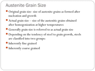 Austenite Grain Size
Original grain size- size of austenite grains as formed after
 nucleation and growth
Actual grain size – size of the austenitic grains obtained
 after homogenization at higher temperatures
Generally grain size is referred to as actual grain size
Depending on the tendency of steel to grain growth, steels
 are classified into two groups:
Inherently fine grained
Inherently coarse grained
 