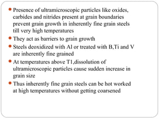 Presence of ultramicroscopic particles like oxides,
 carbides and nitrides present at grain boundaries
 prevent grain growth in inherently fine grain steels
 till very high temperatures
They act as barriers to grain growth
Steels deoxidized with Al or treated with B,Ti and V
 are inherently fine grained
At temperatures above T1,dissolution of
 ultramicroscopic particles cause sudden increase in
 grain size
Thus inherently fine grain steels can be hot worked
 at high temperatures without getting coarsened
 