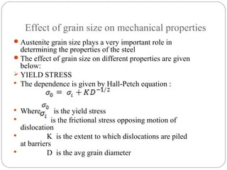 Effect of grain size on mechanical properties
 Austenite grain size plays a very important role in
  determining the properties of the steel
 The effect of grain size on different properties are given
  below:
 YIELD STRESS
 The dependence is given by Hall-Petch equation :



 Where       is the yield stress
            is the frictional stress opposing motion of
  dislocation
           K is the extent to which dislocations are piled
  at barriers
           D is the avg grain diameter
 