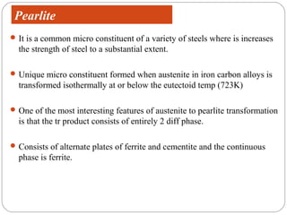 Pearlite
 It is a common micro constituent of a variety of steels where is increases
  the strength of steel to a substantial extent.

 Unique micro constituent formed when austenite in iron carbon alloys is
  transformed isothermally at or below the eutectoid temp (723K)

 One of the most interesting features of austenite to pearlite transformation
  is that the tr product consists of entirely 2 diff phase.

 Consists of alternate plates of ferrite and cementite and the continuous
  phase is ferrite.
 