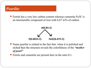 Pearlite
   Ferrite has a very low carbon content whereas cementite Fe3C is
    an intermetallic compound of iron with 6.67 wt% of carbon.




   Name pearlite is related to the fact that when it is polished and
    etched then the structure reveals the colorfulness of the “mother
    of pearl”
   Ferrite and cementite are present here in the ratio 8:1.
 