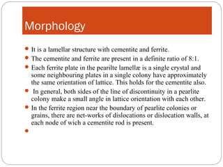 Morphology
 It is a lamellar structure with cementite and ferrite.
 The cementite and ferrite are present in a definite ratio of 8:1.
 Each ferrite plate in the pearilte lamellæ is a single crystal and
  some neighbouring plates in a single colony have approximately
  the same orientation of lattice. This holds for the cementite also.
 In general, both sides of the line of discontinuity in a pearlite
  colony make a small angle in lattice orientation with each other.
 In the ferrite region near the boundary of pearlite colonies or
  grains, there are net-works of dislocations or dislocation walls, at
  each node of wich a cementite rod is present.

 