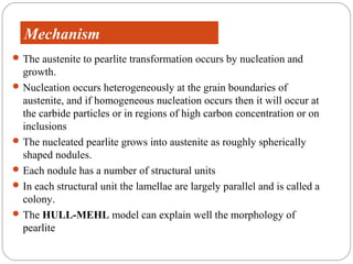 Morphology
  Mechanism
 The austenite to pearlite transformation occurs by nucleation and
  growth.
 Nucleation occurs heterogeneously at the grain boundaries of
  austenite, and if homogeneous nucleation occurs then it will occur at
  the carbide particles or in regions of high carbon concentration or on
  inclusions
 The nucleated pearlite grows into austenite as roughly spherically
  shaped nodules.
 Each nodule has a number of structural units
 In each structural unit the lamellae are largely parallel and is called a
  colony.
 The HULL-MEHL model can explain well the morphology of
  pearlite
 