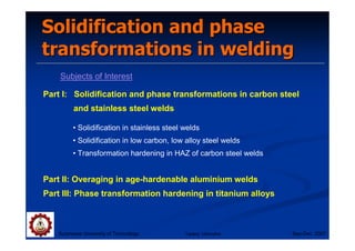 Solidification and phase
Solidification and phase
transformations in welding
transformations in welding
Subjects of Interest
Suranaree University of Technology Sep-Dec 2007
Part I: Solidification and phase transformations in carbon steel
and stainless steel welds
Part II: Overaging in age-hardenable aluminium welds
Part III: Phase transformation hardening in titanium alloys
• Solidification in stainless steel welds
• Solidification in low carbon, low alloy steel welds
• Transformation hardening in HAZ of carbon steel welds
Tapany Udomphol
 