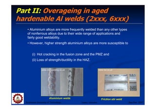 Suranaree University of Technology Sep-Dec 2007
Part II: Overageing in aged
hardenable Al welds (2xxx, 6xxx)
• Aluminium alloys are more frequently welded than any other types
of nonferrous alloys due to their wide range of applications and
fairly good weldability.
• However, higher strength aluminium alloys are more susceptible to
(i) Hot cracking in the fusion zone and the PMZ and
(ii) Loss of strength/ductility in the HAZ.
Friction stir weld
www.twi.co.uk
Aluminium welds
www.mig-welding.co.uk
Tapany Udomphol
 