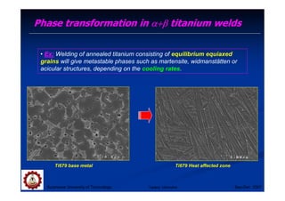 Suranaree University of Technology Sep-Dec 2007
Phase transformation in α+β
α+β
α+β
α+β titanium welds
Ti679 base metal Ti679 Heat affected zone
• Ex: Welding of annealed titanium consisting of equilibrium equiaxed
grains will give metastable phases such as martensite, widmanstätten or
acicular structures, depending on the cooling rates.
Tapany Udomphol
 