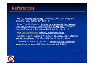 References
References
• Kou, S., Welding metallurgy, 2nd edition, 2003, John Willey and
Sons, Inc., USA, ISBN 0-471-43491-4.
• Fu, G., Tian, F., Wang, H., Studies on softening of heat-affected
zone of pulsed current GMA welded Al-Zn-Mg alloy, Journal of
Materials Processing Technology, 2006, Vol.180, p 216-110.
• www.key-to-metals.com, Welding of titanium alloys.
• Baeslack III, W.A., Becker D.W., Froes, F.H., Advances in titanium
welding metallurgy, JOM, May 1984, Vol.36, No. 5. p 46-58.
• Danielson, P., Wilson, R., Alman, D., Microstructure of titanium
welds, Struers e-Journal of Materialography, Vol. 3, 2004.
Suranaree University of Technology Sep-Dec 2007
Tapany Udomphol
 