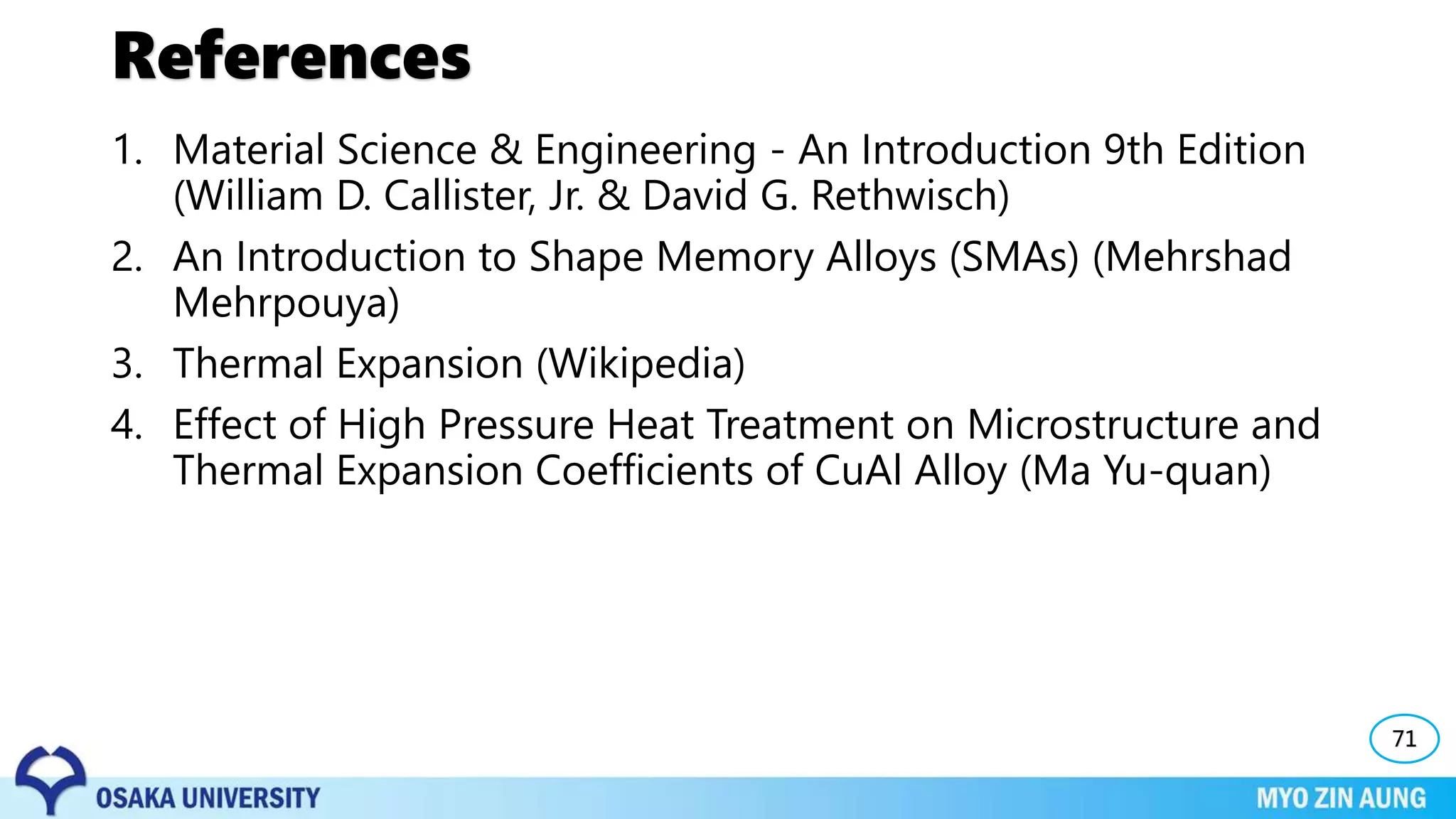References
1. Material Science & Engineering - An Introduction 9th Edition
(William D. Callister, Jr. & David G. Rethwisch)
2. An Introduction to Shape Memory Alloys (SMAs) (Mehrshad
Mehrpouya)
3. Thermal Expansion (Wikipedia)
4. Effect of High Pressure Heat Treatment on Microstructure and
Thermal Expansion Coefficients of CuAl Alloy (Ma Yu-quan)
71
 
