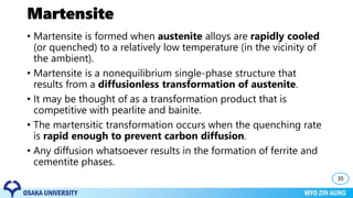 Martensite
• Martensite is formed when austenite alloys are rapidly cooled
(or quenched) to a relatively low temperature (in the vicinity of
the ambient).
• Martensite is a nonequilibrium single-phase structure that
results from a diffusionless transformation of austenite.
• It may be thought of as a transformation product that is
competitive with pearlite and bainite.
• The martensitic transformation occurs when the quenching rate
is rapid enough to prevent carbon diffusion.
• Any diffusion whatsoever results in the formation of ferrite and
cementite phases.
35
 