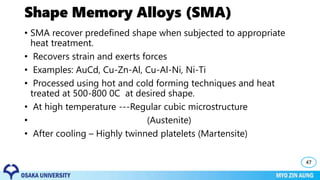Shape Memory Alloys (SMA)
• SMA recover predefined shape when subjected to appropriate
heat treatment.
• Recovers strain and exerts forces
• Examples: AuCd, Cu-Zn-Al, Cu-Al-Ni, Ni-Ti
• Processed using hot and cold forming techniques and heat
treated at 500-800 0C at desired shape.
• At high temperature ---Regular cubic microstructure
• (Austenite)
• After cooling – Highly twinned platelets (Martensite)
47
 