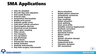 SMA Applications
56
• Micro-actuators
• Mobile phone antennas
• Orthodontic archwires
• Penile implant
• Pipe couplings
• Robot actuators
• Rock splitting
• Root canal drills
• Satellite antenna deployment
• Scoliosis correction
• Solar actuators
• Spectacle frames
• Steam valves
• Stents
• Switch vibration damper
• Thermostats
• Underwired bras
• Vibration dampers
• ZIF connectors
• Aids for disabled
• Aircraft flap/slat adjusters
• Anti-scald devices
• Arterial clips
• Automotive thermostats
• Braille print punch
• Catheter guide wires
• Cold start vehicle actuators
• Contraceptive devices
• Electrical circuit breakers
• Fibre-optic coupling
• Filter struts
• Fire dampers
• Fire sprinklers
• Gas discharge
• Graft stents
• Intraocular lens mount
• Kettle switches
• Keyhole instruments
• Key-hole surgery instruments
 