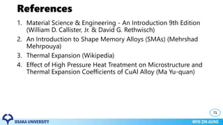 References
1. Material Science & Engineering - An Introduction 9th Edition
(William D. Callister, Jr. & David G. Rethwisch)
2. An Introduction to Shape Memory Alloys (SMAs) (Mehrshad
Mehrpouya)
3. Thermal Expansion (Wikipedia)
4. Effect of High Pressure Heat Treatment on Microstructure and
Thermal Expansion Coefficients of CuAl Alloy (Ma Yu-quan)
71
 