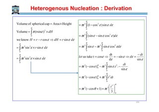 εεεπ
εεε
επ
θ
θ
θ
dr
drdHrrH
dH
sinsinr
sincosknowwe
)(rsinVolume
HeightAreacapsphericalofVolume
0
22
0
2
×=
=⇒−=
×=
×=
∫
∫
∫
θθ
θ
θ
εεε
εεεπεπ
εεεεπ
εεεπ
2
0
3
0
3
0
23
0
23
sin
dt
costtakeus
cossinrsinr
)cossin(sinr
sin)cos1(r
−
=⇒−=⇒=
−=
−=
−=
∫∫
∫
∫
dt
dlet
d
d
d
Heterogenous Nucleation : Derivation
193
εεεπ dsinsinr
0
23
×= ∫
θ
θ
θ
θ
θ
πθπ
πεπ
ε
επεπ
ε
εε
ε
ε
0
3
33
0
23
0
3
0
23
0
3
3
r)1cos(r
r)cos(r
sin
..sinr)cos(r
sin
sin
d
dt
costtakeus






++−=
+−=
−−−=
−
=⇒−=⇒=
∫
∫
t
dtt
dt
t
dt
dlet
 