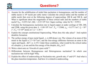 6. Assume for the solidification of nickel that nucleation is homogeneous, and the number of
stable nuclei is 106 nuclei per cubic meter. Calculate the critical radius and the number of
stable nuclei that exist at the following degrees of supercooling: 200 K and 300 K. and
What is significant about the magnitudes of these critical radii and the numbers of stable
nuclei? [rNi – 0.255 J/m2, ΔHf = -2.53×109 J/m3, Super cooling value for Ni = 319oC]
7. Calculate the homogeneous nucleation rate in liquid copper at under coolings of 180, 200,
and 220K, using the given data: L =1.88×109 J m-3, Tm = 1356K, γsL = 0.177 J m-2, f0 = 1011
s-1, C0 = 6×1028 atoms m-3, k = 1.38×1
8. Explain the concept constitutional Supercooling. When does this take place? And explain
Questions?
8. Explain the concept constitutional Supercooling. When does this take place? And explain
dendritic formation
9. The surface energy of pure metal liquid , γ, is 600 dynes/ cm; The volume of an atom of this
metal in the liquid is 2.7×10-25cm3; and the free-energy difference between an atom in the
vapor and liquid , ΔGvl, is -2.37J. Under these conditions, what would be the critical radius
of a droplet, r0 in nm and the free energy of the droplet, ΔGr0, in J?
10. Write a short note on ‘Grwoth of a pure solid’ ?
11. Differentiate between Homogeneous and Heterogeneous nucleation? In which case
nucleation rate will be high? Why.
12. Explain the effect of undercooling on Nucleation rate, growth rate, r* and G*? And what is
the glass transition temperature. And how it is related to undercooling.
204
 