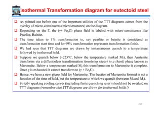 As pointed out before one of the important utilities of the TTT diagrams comes from the
overlay of micro-constituents (microstructures) on the diagram.
Depending on the T, the (γ+ Fe3C) phase field is labeled with micro-constituents like
Pearlite, Bainite.
The time taken to 1% transformation to, say pearlite or bainite is considered as
transformation start time and for 99% transformation represents transformation finish.
We had seen that TTT diagrams are drawn by instantaneous quench to a temperature
followed by isothermal hold.
Suppose we quench below (~225°C, below the temperature marked Ms), then Austenite
Isothermal Transformation diagram for eutectoid steel
Suppose we quench below (~225°C, below the temperature marked Ms), then Austenite
transforms via a diffusionless transformation (involving shear) to a (hard) phase known as
Martensite. Below a temperature marked Mf this transformation to Martensite is complete.
Once γ is exhausted it cannot transform to (γ + Fe3C).
Hence, we have a new phase field for Martensite. The fraction of Martensite formed is not a
function of the time of hold, but the temperature to which we quench (between Ms and Mf).
Strictly speaking cooling curves (including finite quenching rates) should not be overlaid on
TTT diagrams (remember that TTT diagrams are drawn for isothermal holds!).
260
 