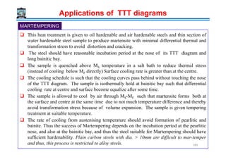 Applications of TTT diagrams
MARTEMPERING
This heat treatment is given to oil hardenable and air hardenable steels and thin section of
water hardenable steel sample to produce martensite with minimal differential thermal and
transformation stress to avoid distortion and cracking.
The steel should have reasonable incubation period at the nose of its TTT diagram and
long bainitic bay.
The sample is quenched above MS temperature in a salt bath to reduce thermal stress
(instead of cooling below MF directly) Surface cooling rate is greater than at the centre.
The cooling schedule is such that the cooling curves pass behind without touching the noseThe cooling schedule is such that the cooling curves pass behind without touching the nose
of the TTT diagram. The sample is isothermally hold at bainitic bay such that differential
cooling rate at centre and surface become equalize after some time.
The sample is allowed to cool by air through MS-MF such that martensite forms both at
the surface and centre at the same time due to not much temperature difference and thereby
avoid transformation stress because of volume expansion. The sample is given tempering
treatment at suitable temperature.
The rate of cooling from austenising temperature should avoid formation of pearlitic and
bainite. Thus the success of Martempering depends on the incubation period at the pearlitic
nose, and also at the bainitic bay, and thus the steel suitable for Martempering should have
sufficient hardenability. Plain carbon steels with dia. > 10mm are difficult to mar-temper
and thus, this process is restricted to alloy steels. 285
 