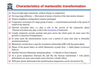 Characteristics of martensitic transformation
Occur at high super saturations, without change in composition
No long range diffusion → Movement of atoms a fraction of the inter-atomic distance
Nearest neighbour configuration remains unchanged
Cooperative movement of a large group of atoms → transformation proceeds at the speed of
sound in the material
Thermal activation does not play a role in the growth of the martensitic phase
Thermal activation may play a role in the nucleation of martensite
Usually martensite crystals nucleate and grow across the whole grain (in some cases this
growth is a function of temperature)growth is a function of temperature)
In some cases the transformation occurs over a period of some time (due to thermally
assisted nucleation)
Martensitic crystals have a specific orientation relationship (OR) with the parent phase
Planes of the parent lattice on which Martensitic crystals from → Habit planes (irrational
Indices)
Interface between Martensite and parent phase → Coherent or Semi-coherent
At a given temperature (between Ms and Mf) the fraction transformed ↑ with plastic
deformation (in some cases elastic stress also has a similar effect)
With prior plastic deformation the transformation temperature can be increased to Md
387
 