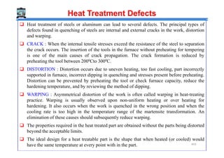 Heat Treatment Defects
Heat treatment of steels or aluminum can lead to several defects. The principal types of
defects found in quenching of steels are internal and external cracks in the work, distortion
and warping.
CRACK : When the internal tensile stresses exceed the resistance of the steel to separation
the crack occurs. The insertion of the tools in the furnace without preheating for tempering
is one of the main causes of crack propagation. The crack formation is reduced by
preheating the tool between 2000Cto 3000C.
DISTORTION : Distortion occurs due to uneven heating, too fast cooling, part incorrectly
supported in furnace, incorrect dipping in quenching and stresses present before preheating.
Distortion can be prevented by preheating the tool or check furnace capacity, reduce theDistortion can be prevented by preheating the tool or check furnace capacity, reduce the
hardening temperature, and by reviewing the method of dipping.
WARPING : Asymmetrical distortion of the work is often called warping in heat-treating
practice. Warping is usually observed upon non-uniform heating or over heating for
hardening. It also occurs when the work is quenched in the wrong position and when the
cooling rate is too high in the temperature range of the martensite transformation. An
elimination of these causes should subsequently reduce warping.
The properties required in the heat treated part are obtained without the parts being distorted
beyond the acceptable limits.
The ideal design for a heat treatable part is the shape that when heated (or cooled) would
have the same temperature at every point with in the part. 443
 