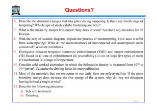 6. Describe the structural changes that take place during tempering. Is there any fourth stage of
tempering? Which type of steels exhibit hardening and why?
7. What is the meant by temper brittleness? Why does it occur? Are there any remedies for it?
Discuss.
8. With the help of suitable diagram, explain the process of martempering. How does it differ
from austempering? What do the microstructures of martempered and austempered steels
consists of? What are limitations.
9. Distinguish between tempered martensite embrittlement (TME) and temper embrittlement
(TE) based on (i) rate of embrittlement (ii) reversibility (iii) no. of steps (iv) types of steels
Questions?
(TE) based on (i) rate of embrittlement (ii) reversibility (iii) no. of steps (iv) types of steels
(v) mechanism (vi) range of temperature.
10. Consider cold worked aluminium in which the dislocation density is increased from 1010 to
1014 per m2. Calcualte the driving force for recrystallisation
11. Most of the materials that we encounter in our daily lives are polycrystalline. If the grain
boundary energy does increase the free energy of the system, why do they not disappear
leaving behind a single crystal?
12. Describe the following processes
a) Sub zero treatment
b) Patenting
459
 