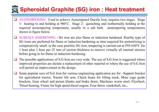 AUSTEMPERING: Used to achieve Austempered Ductile Iron, requires two stages. Stage
1: heating to and holding at 900˚C. Stage 2: quenching and isothermally holding at the
required austempering temperature, usually in a salt bath. austempering temperatures
shown in figure below.
SURFACE HARDENING : SG iron are also flame or induction hardened. Pearlite type of
SG irons are preferred for flame or induction hardening as time required for austenitizing is
comparatively small. in the case pearlitic SG iron, tempering is carried out at 595-650°C for
1 hour plus 1 hour per 25 mm of section thickness to remove virtually all internal stresses
before going in for flame or induction hardening.
Spheroidal Graphite (SG) iron : Heat treatment
The possible applications of S.G Iron are very wide. The use of S.G Iron is suggested where
improved properties are dictate a replacement of other material or where the use of S.G Iron
will permit an improvement in the design.
Some popular uses of S.G Iron for various engineering application are for –Support bracket
for agricultural tractor, Tractor life arm, Check beam for lifting track, Mine cage guide
brackets, Gear wheel and pinion blanks and brake drum, Machines worm steel, Flywheel,
Thrust bearing, Frame for high speed diesel engine, Four throw crankshaft, etc.,
511
 