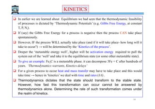 KINETICSKINETICS
In earlier we are learned about Equilibrium we had seen that the thermodynamic feasibility
of processes is dictated by ‘Thermodynamic Potentials’ (e.g. Gibbs Free Energy, at constant
T, P, Ni).
If (say) the Gibbs Free Energy for a process is negative then the process CAN take place
spontaneously.
However, IF the process WILL actually take place (and if it will take place- how long will it
take to occur?) → will be determined by the ‘Kinetics of the process’.
Deeper the ‘metastable energy well’, higher will be activation energy required to pull the
system out of the ‘well’ and take it to the equilibrium state (or some other metastable state).system out of the ‘well’ and take it to the equilibrium state (or some other metastable state).
To give an example: Fe3C is a metastable phase. it can decompose 3Fe + C after hundreds of
years. ‘Thermodynamics warrants, Kinetics delays’
For a given process to occur heat and mass transfer may have to take place and this would
take time → hence in ‘kinetics’ we deal with time and rates (1/t) .
Thermodynamics dictates that the state should transform to the stable state.
However, how fast this transformation can occur cannot be answered by
thermodynamics alone. Determining the rate of such transformation comes under
the realm of kinetics.
84
 