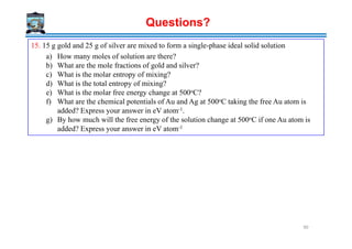 15. 15 g gold and 25 g of silver are mixed to form a single-phase ideal solid solution
a) How many moles of solution are there?
b) What are the mole fractions of gold and silver?
c) What is the molar entropy of mixing?
d) What is the total entropy of mixing?
e) What is the molar free energy change at 500oC?
f) What are the chemical potentials of Au and Ag at 500oC taking the free Au atom is
added? Express your answer in eV atom-1.
g) By how much will the free energy of the solution change at 500oC if one Au atom is
added? Express your answer in eV atom-1
Questions?
added? Express your answer in eV atom-1
90
 