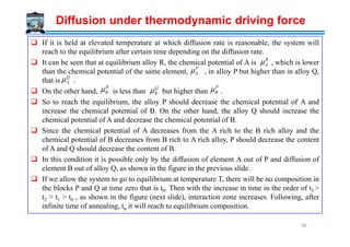 Diffusion under thermodynamic driving force
If it is held at elevated temperature at which diffusion rate is reasonable, the system will
reach to the equilibrium after certain time depending on the diffusion rate.
It can be seen that at equilibrium alloy R, the chemical potential of A is , which is lower
than the chemical potential of the same element, , in alloy P but higher than in alloy Q,
that is .
On the other hand, is less than but higher than .
So to reach the equilibrium, the alloy P should decrease the chemical potential of A and
increase the chemical potential of B. On the other hand, the alloy Q should increase the
chemical potential of A and decrease the chemical potential of B.
R
Aµ
P
Aµ
Q
Aµ
R
Bµ Q
Bµ
P
Bµ
chemical potential of A and decrease the chemical potential of B.
Since the chemical potential of A decreases from the A rich to the B rich alloy and the
chemical potential of B decreases from B rich to A rich alloy, P should decrease the content
of A and Q should decrease the content of B.
In this condition it is possible only by the diffusion of element A out of P and diffusion of
element B out of alloy Q, as shown in the figure in the previous slide.
If we allow the system to go to equilibrium at temperature T, there will be no composition in
the blocks P and Q at time zero that is t0. Then with the increase in time in the order of t3 >
t2 > t1 > t0 , as shown in the figure (next slide), interaction zone increases. Following, after
infinite time of annealing, tα it will reach to equilibrium composition.
96
 