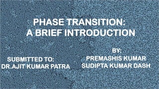 BY:
PREMASHIS KUMAR
SUDIPTA KUMAR DASH
PHASE TRANSITION:
A BRIEF INTRODUCTION
SUBMITTED TO:
DR.AJIT KUMAR PATRA
 