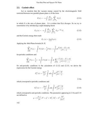 Tran Huu Phat and Nguyen Thi Tham
2.2. Casimir effect
Let us mention that the vacuum energy caused by the electromagnetic field
restricted between two parallel planar plates is of the form
E(a) = −a
∫
dk⊥
(2π)2
∞∑
n=−∞
EnS, (2.11)
in which S is the area of planar plate, . It is evident that E(a) diverges. So we try to
renormalize it by introducing a rapid damping factor
ER (a) = −a
∫
dk⊥
(2π)3
∞∑
n=−∞
Ene−δEn
S, (2.12)
and the Casimir energy then reads
EC (a) = lim
δ→0
ER(a). (2.13)
Applying the Abel-Plana formula [8, 9]
∞∑
n=0
F(n) −
∞∫
0
F(t)dt =
1
2
F(0) + i
∞∫
0
dt
F(it) − F(−it)
e2πt − 1
,
for periodic conditions and
∞∑
n=0
F(n +
1
2
) − 2
∞∫
0
F(t)dt = i
∞∫
0
dt
∑
λ=±1
F (it) − F (−it)
e2π(t+i λ
2 ) − 1
.
for anti-periodic conditions to the calculation of (2.12) and (2.13), we derive the
expressions for the Casimir energy
EP
C (a) =
16π2
L3
∞∫
0
ydy
∞∫
b
dt
√
t2 − b2
e2πt − 1
,
2.14a
which correspond to periodic conditions and
EA
C (a) = −
16π2
L3
∞∫
0
ydy
∞∫
b
dt
√
t2 − b2
e2πt + 1
. (2.14)
which correspond to anti-periodic conditions. The parameters appearing in 2.14a and 2.14
are defined as
y = L
|k⊥|
2π
, b2
= y2
+ M2
∗ , M2
∗ = L2 M2
(2π)2
.
142
 