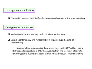 Heterogeneous nucleation
 Nucleation occur at the interface between two phases or at the grain boundary.
Homogeneous nucleation
 Nucleation occur without any preferential nucleation sites.
 Occurs spontaneously and randomly but it requires superheating or
supercooling.
An example of supercooling: Pure water freezes at −42°C rather than at
its freezing temperature of 0°C. The crystallization into ice may be facilitated
by adding some nucleation “seeds”: small ice particles, or simply by shaking
 