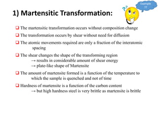  The martensitic transformation occurs without composition change
 The transformation occurs by shear without need for diffusion
 The atomic movements required are only a fraction of the interatomic
spacing
 The shear changes the shape of the transforming region
→ results in considerable amount of shear energy
→ plate-like shape of Martensite
 The amount of martensite formed is a function of the temperature to
which the sample is quenched and not of time
 Hardness of martensite is a function of the carbon content
→ but high hardness steel is very brittle as martensite is brittle
1) Martensitic Transformation:
Example
??
 