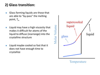  Glass forming liquids are those that
are able to “by-pass” the melting
point, Tm
 Liquid may have a high viscosity that
makes it difficult for atoms of the
liquid to diffuse (rearrange) into the
crystalline structure
 Liquid maybe cooled so fast that it
does not have enough time to
crystallize
Temperature
MolarVolume
liquid
glass
2) Glass transition:
 