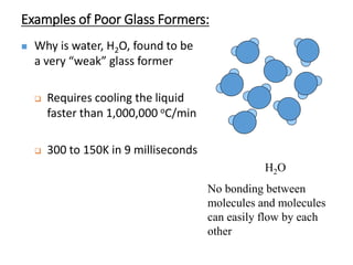 Examples of Poor Glass Formers:
 Why is water, H2O, found to be
a very “weak” glass former
 Requires cooling the liquid
faster than 1,000,000 oC/min
 300 to 150K in 9 milliseconds
H2O
No bonding between
molecules and molecules
can easily flow by each
other
 