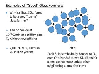 Examples of “Good” Glass Formers:
 Why is silica, SiO2, found
to be a very “strong”
glass former?
 Can be cooled at
10-10C/min and still by-pass
Tm without crystallizing
 2,000 oC to 1,000 oC in
20 million years!!
SiO2
Each Si is tetrahedrally bonded to O,
each O is bonded to two Si. Si and O
atoms cannot move unless other
neighboring atoms also move
 