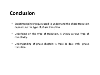 Conclusion
• Experimental techniques used to understand the phase transition
depends on the type of phase transition.
• Depending on the type of transition, it shows various type of
complexity.
• Understanding of phase diagram is must to deal with phase
transition.
 