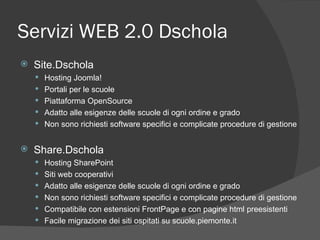 Servizi WEB 2.0 Dschola Site.Dschola Hosting Joomla! Portali per le scuole Piattaforma OpenSource Adatto alle esigenze delle scuole di ogni ordine e grado Non sono richiesti software specifici e complicate procedure di gestione Share.Dschola Hosting SharePoint Siti web cooperativi Adatto alle esigenze delle scuole di ogni ordine e grado Non sono richiesti software specifici e complicate procedure di gestione Compatibile con estensioni FrontPage e con pagine html preesistenti Facile migrazione dei siti ospitati su scuole.piemonte.it 