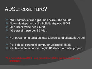 ADSL: cosa fare? Molti comuni offrono già linee ADSL alle scuole Notevole risparmio sulla bolletta rispetto ISDN 20 euro al mese per 7 Mbit  40 euro al mese per 20 Mbit Per pagamento sulla bolletta telefonica obbligatoria Alice! Per i plessi con molti computer upload di 1Mbit Per le scuole superiori meglio IP statico e router proprio * Le normali linee ADSL non prevedono il filtro per la navigazione protetta!!! 