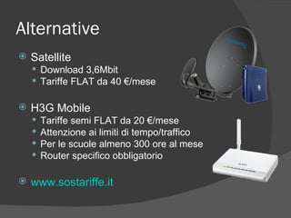 Alternative Satellite Download 3,6Mbit  Tariffe FLAT da 40 €/mese  H3G Mobile Tariffe semi FLAT da 20 €/mese  Attenzione ai limiti di tempo/traffico Per le scuole almeno 300 ore al mese Router specifico obbligatorio www.sostariffe.it   